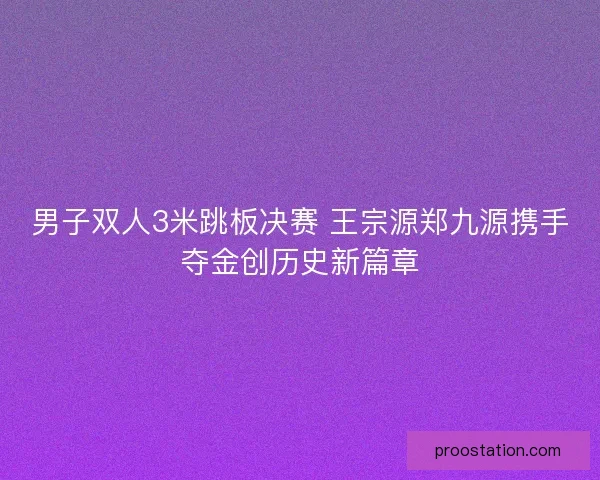 男子双人3米跳板决赛 王宗源郑九源携手夺金创历史新篇章